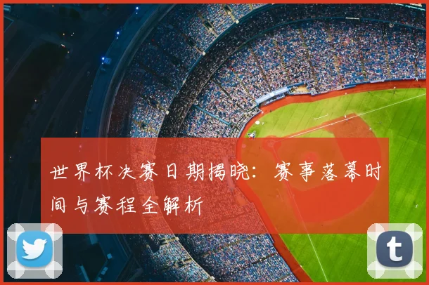 世界杯决赛日期揭晓:赛事落幕时间与赛程全解析