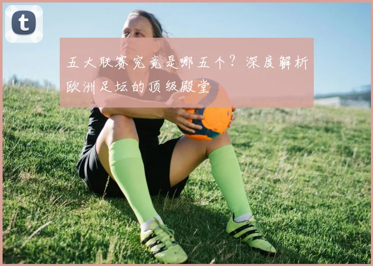 五大联赛究竟是哪五个?深度解析欧洲足坛的顶级殿堂