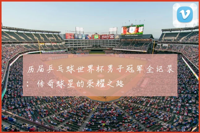 历届乒乓球世界杯男子冠军全记录:传奇球星的荣耀之路