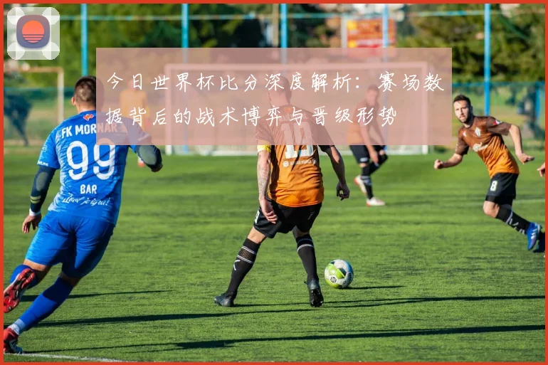 今日世界杯比分深度解析：赛场数据背后的战术博弈与晋级形势