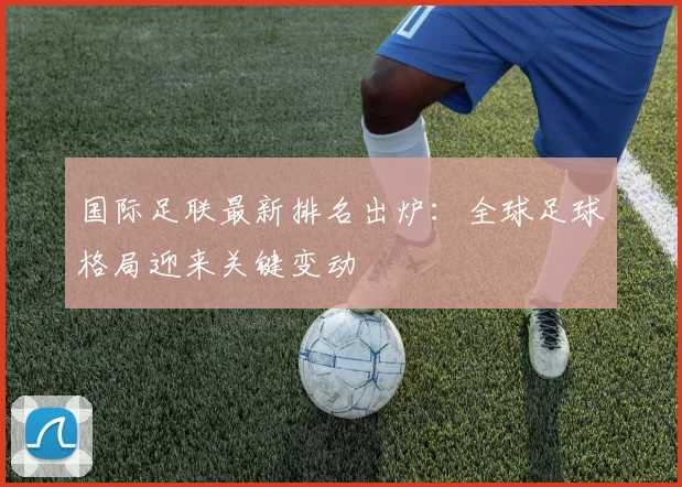 国际足联最新排名出炉：全球足球格局迎来关键变动