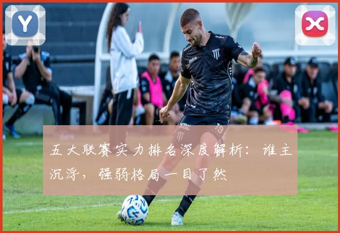 五大联赛实力排名深度解析:谁主沉浮,强弱格局一目了然