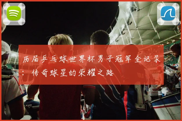 历届乒乓球世界杯男子冠军全记录：传奇球星的荣耀之路