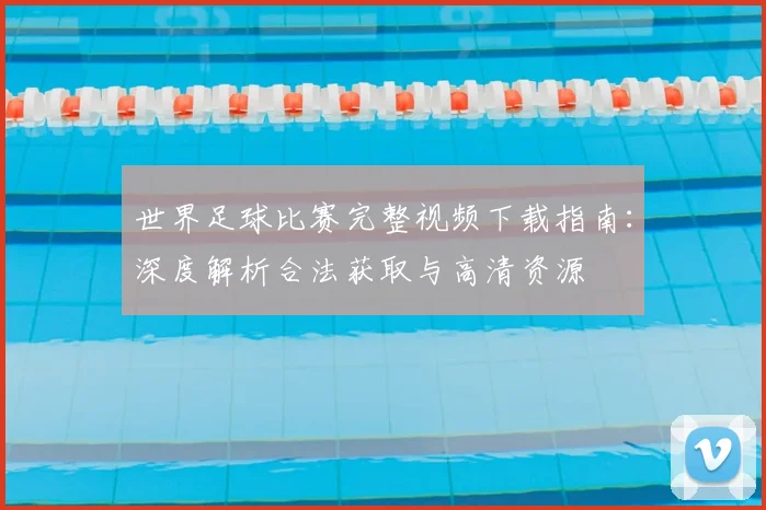 世界足球比赛完整视频下载指南：深度解析合法获取与高清资源