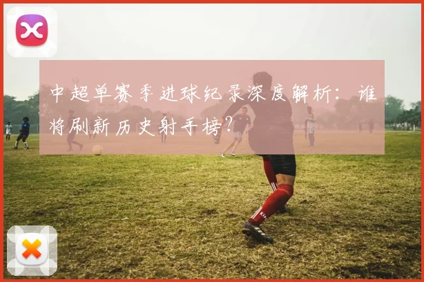 中超单赛季进球纪录深度解析：谁将刷新历史射手榜？